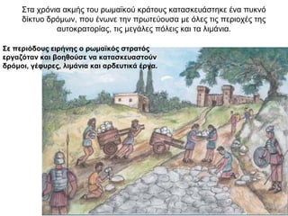 Στα χρόνια ακμής του ρωμαϊκού κράτους κατασκευάστηκε ένα πυκνό
δίκτυο δρόμων, που ένωνε την πρωτεύουσα με όλες τις περιοχές της
αυτοκρατορίας, τις μεγάλες πόλεις και τα λιμάνια.
Σε περιόδους ειρήνης ο ρωμαϊκός στρατός
εργαζόταν και βοηθούσε να κατασκευαστούν
δρόμοι, γέφυρες, λιμάνια και αρδευτικά έργα.
 