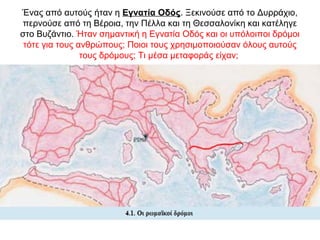 Ένας από αυτούς ήταν η Εγνατία Οδός. Ξεκινούσε από το Δυρράχιο,
περνούσε από τη Βέροια, την Πέλλα και τη Θεσσαλονίκη και κατέληγε
στο Βυζάντιο. Ήταν σημαντική η Εγνατία Οδός και οι υπόλοιποι δρόμοι
τότε για τους ανθρώπους; Ποιοι τους χρησιμοποιούσαν όλους αυτούς
τους δρόμους; Τι μέσα μεταφοράς είχαν;
 