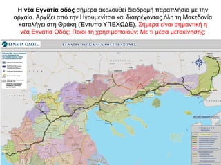 Η νέα Εγνατία οδός σήμερα ακολουθεί διαδρομή παραπλήσια με την
αρχαία. Αρχίζει από την Ηγουμενίτσα και διατρέχοντας όλη τη Μακεδονία
καταλήγει στη Θράκη (Έντυπο ΥΠΕΧΩΔΕ). Σήμερα είναι σημαντική η
νέα Εγνατία Οδός; Ποιοι τη χρησιμοποιούν; Με τι μέσα μετακίνησης;
νέα Εγνατία οδός
 