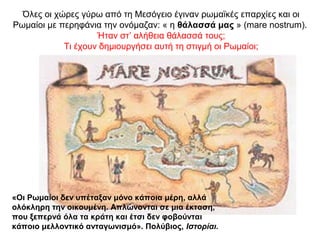 Όλες οι χώρες γύρω από τη Μεσόγειο έγιναν ρωμαϊκές επαρχίες και οι
Ρωμαίοι με περηφάνια την ονόμαζαν: « η θάλασσά μας » (mare nostrum).
Ήταν στ’ αλήθεια θάλασσά τους;
Τι έχουν δημιουργήσει αυτή τη στιγμή οι Ρωμαίοι;
«Οι Ρωμαίοι δεν υπέταξαν μόνο κάποια μέρη, αλλά
ολόκληρη την οικουμένη. Απλώνονται σε μια έκταση,
που ξεπερνά όλα τα κράτη και έτσι δεν φοβούνται
κάποιο μελλοντικό ανταγωνισμό». Πολύβιος, Ιστορίαι.
 