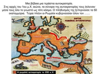 Μια βέβαια μια τεράστια αυτοκρατορία.
Στις αρχές του 1ου μ.Χ. αιώνα, τα σύνορα της αυτοκρατορίας τους έκλειναν
μέσα τους όλο το γνωστό ως τότε κόσμο. Ο πληθυσμός της ξεπερνούσε τα 50
εκατομμύρια. Τώρα πλέον οι Ρωμαίοι κυβερνούσαν όλον τον ……
 