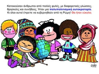 Κατοικούσαν άνθρωποι από πολλές φυλές, με διαφορετικές γλώσσες,
θρησκείες και συνήθειες. Ήταν μια πολυπολιτισμική αυτοκρατορία.
Κι όλοι αυτοί έπρεπε να κυβερνηθούν από τη Ρώμη! Θα ήταν εύκολο;
 