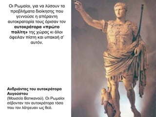 Οι Ρωμαίοι, για να λύσουν τα
προβλήματα διοίκησης που
γεννούσε η απέραντη
αυτοκρατορία τους όρισαν τον
αυτοκράτορα «πρώτο
πολίτη» της χώρας κι όλοι
όφειλαν πίστη και υπακοή σ’
αυτόν.
Ανδριάντας του αυτοκράτορα
Αυγούστου
(Μουσείο Βατικανού). Οι Ρωμαίοι
σέβονταν τον αυτοκράτορα τόσο
που τον λάτρευαν ως θεό.
 