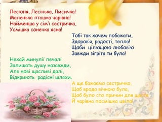Лесюня, Лесінька, Лисичка!
Маленька пташка чарівна!
Найменша у сім’ї сестричка,
Усмішка сонечка ясна!
Тобі так хочем побажати,
Здоров’я, радості, тепла!
Щоби цілющою любов’ю
Завжди зігріта ти була!
Нехай минулії печалі
Залишать душу назавжди,
Але нові щасливі далі,
Відкриють радісні шляхи.
А ще бажаємо сестричко,
Щоб врода вічною була,
Щоб було сто причин для щастя
Й чарівна посмішка цвіла!
 