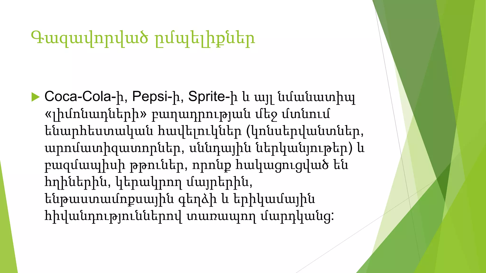 Գազավորված ըմպելիքներ
 Coca-Cola-ի, Pepsi-ի, Sprite-ի և այլ նմանատիպ
«լիմոնադների» բաղադրության մեջ մտնում
ենարհեստական հավելուկներ (կոնսերվանտներ,
արոմատիզատորներ, սննդային ներկանյութեր) և
բազմապիսի թթուներ, որոնք հակացուցված են
հղիներին, կերակրող մայրերին,
ենթաստամոքսային գեղձի և երիկամային
հիվանդություններով տառապող մարդկանց:
 