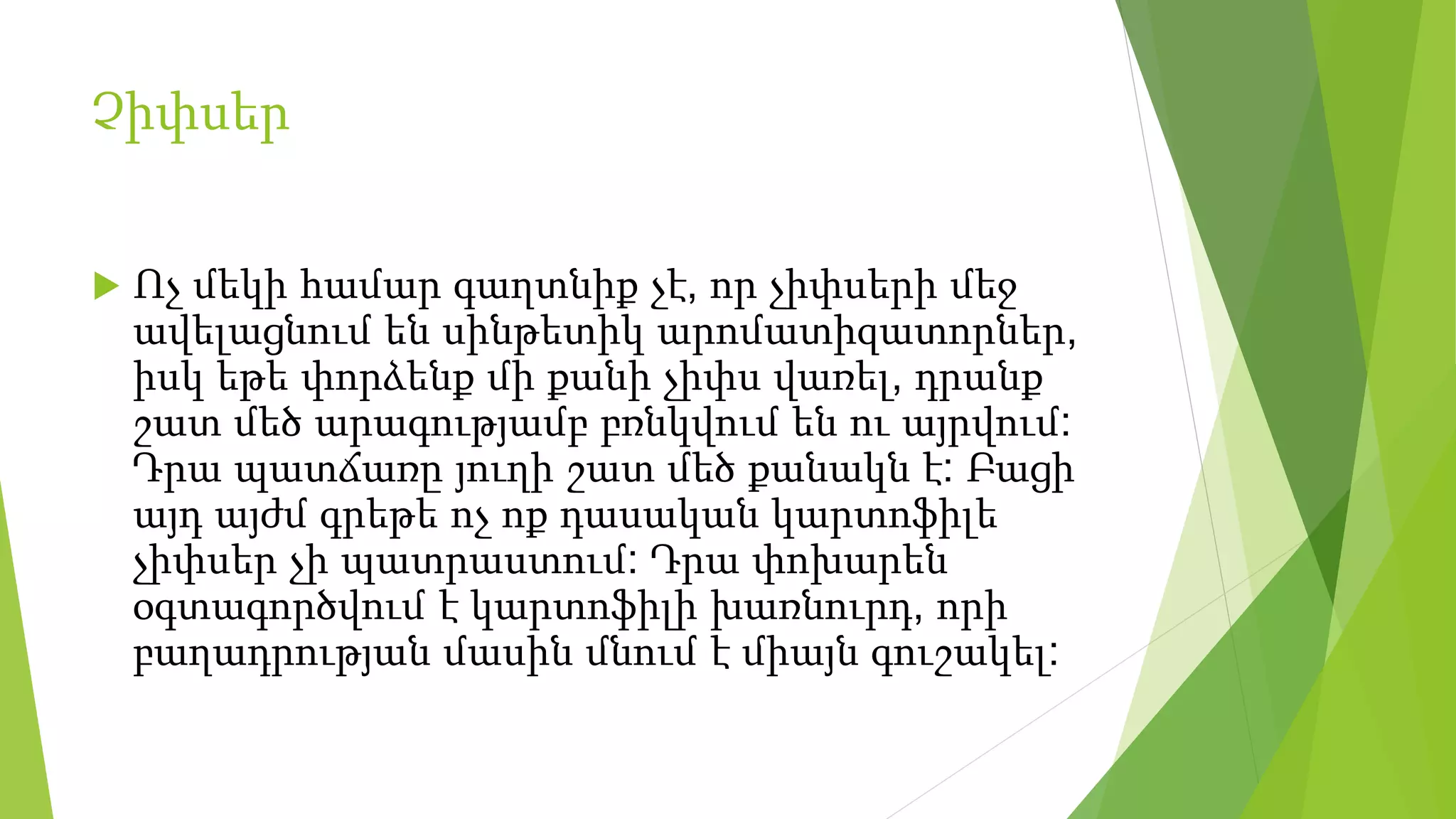 Չիփսեր
 Ոչ մեկի համար գաղտնիք չէ, որ չիփսերի մեջ
ավելացնում են սինթետիկ արոմատիզատորներ,
իսկ եթե փորձենք մի քանի չիփս վառել, դրանք
շատ մեծ արագությամբ բռնկվում են ու այրվում:
Դրա պատճառը յուղի շատ մեծ քանակն է: Բացի
այդ այժմ գրեթե ոչ ոք դասական կարտոֆիլե
չիփսեր չի պատրաստում: Դրա փոխարեն
օգտագործվում է կարտոֆիլի խառնուրդ, որի
բաղադրության մասին մնում է միայն գուշակել:
 