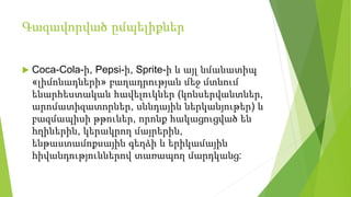 Գազավորված ըմպելիքներ
 Coca-Cola-ի, Pepsi-ի, Sprite-ի և այլ նմանատիպ
«լիմոնադների» բաղադրության մեջ մտնում
ենարհեստական հավելուկներ (կոնսերվանտներ,
արոմատիզատորներ, սննդային ներկանյութեր) և
բազմապիսի թթուներ, որոնք հակացուցված են
հղիներին, կերակրող մայրերին,
ենթաստամոքսային գեղձի և երիկամային
հիվանդություններով տառապող մարդկանց:
 