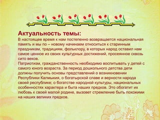 Актуальность темы:
В настоящее время к нам постепенно возвращается национальная
память и мы по – новому начинаем относиться к старинным
праздникам, традициям, фольклору, в которых народ оставил нам
самое ценное из своих культурных достижений, просеянное сквозь
сито веков.
Патриотизм, гражданственность необходимо воспитывать у детей с
самого юного возраста. За период дошкольного детства дети
должны получить основы представлений о возникновении
Республики Калмыкия, о богатырской славе и верности народа
своей республике; о богатстве народной культуры, национальных
особенностях характера и быта наших предков. Это обогатит их
любовь к своей малой родине, вызовет стремление быть похожими
на наших великих предков.
 