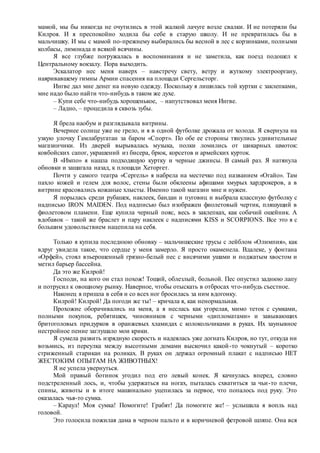 мамой, мы бы никогда не очутились в этой жалкой лачуге возле свалки. И не потеряли бы
Килроя. И я преспокойно ходила бы себе в старую школу. И не превратилась бы в
мальчишку. И мы с мамой по-прежнему выбирались бы весной в лес с корзинками, полными
колбасы, лимонада и всякой всячины.
Я все глубже погружалась в воспоминания и не заметила, как поезд подошел к
Центральному вокзалу. Пора выходить.
Эскалатор нес меня наверх – навстречу свету, ветру и жуткому электрооргану,
наяривавшему гимны Армии спасения на площади Сергельсторг.
Ингве дал мне денег на новую одежду. Поскольку я лишилась той куртки с заклепками,
мне надо было найти что-нибудь в таком же духе.
– Купи себе что-нибудь хорошенькое, – напутствовал меня Ингве.
– Ладно, – процедила я сквозь зубы.
Я брела наобум и разглядывала витрины.
Вечернее солнце уже не грело, и я в одной футболке дрожала от холода. Я свернула на
узкую улочку Гамлабругатан за баром «Спорт». По обе ее стороны тянулись удивительные
магазинчики. Из дверей вырывалась музыка, полки ломились от шикарных шмоток:
ковбойских сапог, украшений из бисера, брюк, корсетов и армейских курток.
В «Импо» я нашла подходящую куртку и черные джинсы. В самый раз. Я натянула
обновки и зашагала назад, к площади Хеторгет.
Почти у самого театра «Сергель» я набрела на местечко под названием «Огайо». Там
пахло кожей и гелем для волос, стены были обклеены афишами хмурых хардрокеров, а в
витрине красовались кожаные хлысты. Именно такой магазин мне и нужен.
Я порылась среди рубашек, наклеек, бандан и пуговиц и выбрала классную футболку с
надписью IRON MAIDEN. Под надписью был изображен фиолетовый чертик, пляшущий в
фиолетовом пламени. Еще купила черный пояс, весь в заклепках, как собачий ошейник. А
вдобавок – такой же браслет и пару наклеек с надписями KISS и SCORPIONS. Все это я с
большим удовольствием нацепила на себя.
Только я купила последнюю обновку – мальчишеские трусы с лейблом «Олимпия», как
вдруг увидела такое, что сердце у меня замерло. Я просто окаменела. Вдалеке, у фонтана
«Орфей», стоял взъерошенный грязно-белый пес с висячими ушами и поджатым хвостом и
метил барьер бассейна.
Да это же Килрой!
Господи, на кого он стал похож! Тощий, облезлый, больной. Пес опустил заднюю лапу
и потрусил к овощному рынку. Наверное, чтобы отыскать в отбросах что-нибудь съестное.
Наконец я пришла в себя и со всех ног бросилась за ним вдогонку.
Килрой! Килрой! Да погоди же ты! – кричала я, как ненормальная.
Прохожие оборачивались на меня, а я неслась как угорелая, мимо теток с сумками,
полными покупок, ребятишек, чиновников с черными «дипломатами» и завывающих
бритоголовых придурков в оранжевых хламидах с колокольчиками в руках. Их заунывное
нестройное пение заглушало мои крики.
Я сумела развить изрядную скорость и надеялась уже догнать Килроя, но тут, откуда ни
возьмись, из переулка между высотными домами выскочил какой-то чокнутый – коротко
стриженный старикан на роликах. В руках он держал огромный плакат с надписью НЕТ
ЖЕСТОКИМ ОПЫТАМ НА ЖИВОТНЫХ!
Я не успела увернуться.
Мой правый ботинок угодил под его левый конек. Я качнулась вперед, словно
подстреленный лось, и, чтобы удержаться на ногах, пыталась схватиться за чьи-то плечи,
спины, животы и в итоге машинально уцепилась за первое, что попалось под руку. Это
оказалась чья-то сумка.
– Караул! Моя сумка! Помогите! Грабят! Да помогите же! – услышала я вопль над
головой.
Это голосила пожилая дама в черном пальто и в коричневой фетровой шляпе. Она вся
 