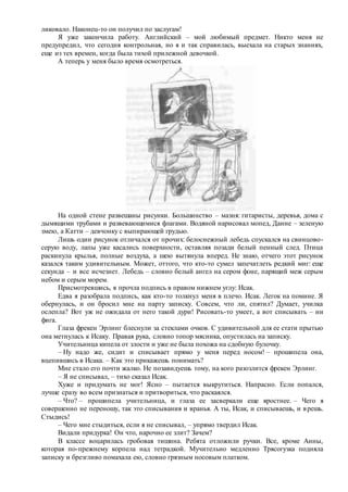 ликовало. Наконец-то он получил по заслугам!
Я уже закончила работу. Английский – мой любимый предмет. Никто меня не
предупредил, что сегодня контрольная, но я и так справилась, выехала на старых знаниях,
еще из тех времен, когда была тихой прилежной девочкой.
А теперь у меня было время осмотреться.
На одной стене развешаны рисунки. Большинство – мазня: гитаристы, деревья, дома с
дымящими трубами и развевающимися флагами. Водяной нарисовал мопед, Данне – зеленую
змею, а Катти – девчонку с выпирающей грудью.
Лишь один рисунок отличался от прочих: белоснежный лебедь спускался на свинцово-
серую воду, лапы уже касались поверхности, оставляя позади белый пенный след. Птица
раскинула крылья, полные воздуха, а шею вытянула вперед. Не знаю, отчего этот рисунок
казался таким удивительным. Может, оттого, что кто-то сумел запечатлеть редкий миг: еще
секунда – и все исчезнет. Лебедь – словно белый ангел на сером фоне, парящий меж серым
небом и серым морем.
Присмотревшись, я прочла подпись в правом нижнем углу: Исак.
Едва я разобрала подпись, как кто-то толкнул меня в плечо. Исак. Легок на помине. Я
обернулась, и он бросил мне на парту записку. Совсем, что ли, спятил? Думает, училка
ослепла? Вот уж не ожидала от него такой дури! Рисовать-то умеет, а вот списывать – ни
фига.
Глаза фрекен Эрлинг блеснули за стеклами очков. С удивительной для ее стати прытью
она метнулась к Исаку. Правая рука, словно топор мясника, опустилась на записку.
Учительница кипела от злости и уже не была похожа на сдобную булочку.
– Ну надо же, сидит и списывает прямо у меня перед носом! – прошипела она,
вцепившись в Исака. – Как это прикажешь понимать?
Мне стало его почти жалко. Не позавидуешь тому, на кого разозлится фрекен Эрлинг.
– Я не списывал, – тихо сказал Исак.
Хуже и придумать не мог! Ясно – пытается выкрутиться. Напрасно. Если попался,
лучше сразу во всем признаться и притвориться, что раскаялся.
– Что? – прошипела учительница, и глаза ее засверкали еще яростнее. – Чего я
совершенно не переношу, так это списывания и вранья. А ты, Исак, и списываешь, и врешь.
Стыдись!
– Чего мне стыдиться, если я не списывал, – упрямо твердил Исак.
Видали придурка! Он что, нарочно ее злит? Зачем?
В классе воцарилась гробовая тишина. Ребята отложили ручки. Все, кроме Анны,
которая по-прежнему корпела над тетрадкой. Мучительно медленно Трясогузка подняла
записку и брезгливо помахала ею, словно грязным носовым платком.
 