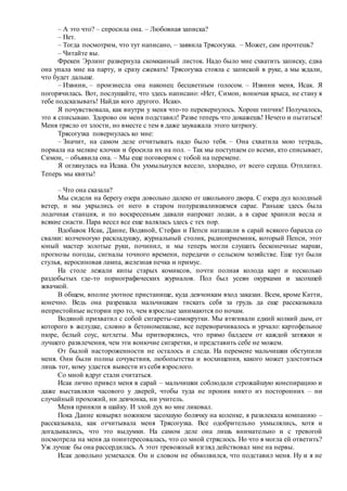 – А это что? – спросила она. – Любовная записка?
– Нет.
– Тогда посмотрим, что тут написано, – заявила Трясогузка. – Может, сам прочтешь?
– Читайте вы.
Фрекен Эрлинг развернула скомканный листок. Надо было мне схватить записку, едва
она упала мне на парту, и сразу сжевать! Трясогузка стояла с запиской в руке, а мы ждали,
что будет дальше.
– Извини, – произнесла она наконец бесцветным голосом. – Извини меня, Исак. Я
погорячилась. Вот, послушайте, что здесь написано: «Нет, Симон, вонючая крыса, не стану я
тебе подсказывать! Найди кого другого. Исак».
Я почувствовала, как внутри у меня что-то перевернулось. Хорош типчик! Получалось,
это я списываю. Здорово он меня подставил! Разве теперь что докажешь! Нечего и пытаться!
Меня трясло от злости, но вместе с тем я даже зауважала этого хитрюгу.
Трясогузка повернулась ко мне:
– Значит, на самом деле отчитывать надо было тебя. – Она схватила мою тетрадь,
порвала на мелкие клочки и бросила их на пол. – Так мы поступаем со всеми, кто списывает,
Симон, – объявила она. – Мы еще поговорим с тобой на перемене.
Я оглянулась на Исака. Он ухмыльнулся весело, злорадно, от всего сердца. Отплатил.
Теперь мы квиты!
– Что она сказала?
Мы сидели на берегу озера довольно далеко от школьного двора. С озера дул холодный
ветер, и мы укрылись от него в старом полуразвалившемся сарае. Раньше здесь была
лодочная станция, и по воскресеньям давали напрокат лодки, а в сарае хранили весла и
всякие снасти. Пара весел все еще валялась здесь с тех пор.
Вдобавок Исак, Данне, Водяной, Стефан и Пепси натащили в сарай всякого барахла со
свалки: колченогую раскладушку, журнальный столик, радиоприемник, который Пепси, этот
юный мастер золотые руки, починил, и мы теперь могли слушать бесконечные марши,
прогнозы погоды, сигналы точного времени, передачи о сельском хозяйстве. Еще тут были
стулья, керосиновая лампа, железная печка и примус.
На столе лежали кипы старых комиксов, почти полная колода карт и несколько
раздобытых где-то порнографических журналов. Пол был усеян окурками и засохшей
жвачкой.
В общем, вполне уютное пристанище, куда девчонкам вход заказан. Всем, кроме Катти,
конечно. Ведь она разрешала мальчишкам тискать себя за грудь да еще рассказывала
непристойные истории про то, чем взрослые занимаются по ночам.
Водяной прихватил с собой сигареты-самокрутки. Мы втягивали едкий колкий дым, от
которого в желудке, словно в бетономешалке, все переворачивалось и урчало: картофельное
пюре, белый соус, котлеты. Мы притворялись, что прямо балдеем от каждой затяжки и
лучшего развлечения, чем эти вонючие сигаретки, и представить себе не можем.
От былой настороженности не осталось и следа. На перемене мальчишки обступили
меня. Они были полны сочувствия, любопытства и восхищения, какого может удостоиться
лишь тот, кому удастся вывести из себя взрослого.
Со мной вдруг стали считаться.
Исак лично привел меня в сарай – мальчишки соблюдали строжайшую конспирацию и
даже выставляли часового у дверей, чтобы туда не проник никто из посторонних – ни
случайный прохожий, ни девчонка, ни учитель.
Меня приняли в шайку. И злой дух во мне ликовал.
Пока Данне ковырял ножиком засохшую болячку на коленке, я развлекала компанию –
рассказывала, как отчитывала меня Трясогузка. Все одобрительно ухмылялись, хотя и
догадывались, что это выдумки. На самом деле она лишь внимательно и с тревогой
посмотрела на меня да поинтересовалась, что со мной стряслось. Но что я могла ей ответить?
Уж лучше бы она рассердилась. А этот тревожный взгляд действовал мне на нервы.
Исак довольно усмехался. Он и словом не обмолвился, что подставил меня. Ну и я не
 
