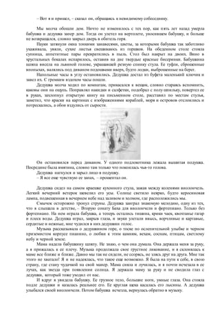 – Вот я и пришел, – сказал он, обращаясь к невидимому собеседнику.
Мы молча обошли дом. Ничто не изменилось с тех пор, как пять лет назад умерла
бабушка и дедушка запер дом. Тогда он улетел на вертолете, уносившем бабушку, и больше
не возвращался, словно закрыл дверь в обитель горя.
Пауки затянули окна тонкими занавесями, цветы, за которыми бабушка так заботливо
ухаживала, увяли, сухие листья свешиваюсь из горшков. На обеденном столе стояла
супница, аппетитные пары превратились в пыль. Стол был накрыт на двоих. Вино в
хрустальных бокалах испарилось, оставив на дне твердые красные бисеринки. Бабушкина
шляпа висела на львиной голове, украшавшей резную спинку стула. Ее туфли, сброшенные
впопыхах, валялись под диваном подошвами вверх, будто лодки, выброшенные на берег.
Напольные часы в углу остановились. Дедушка достал из буфета маленький ключик и
завел их. С громким вздохом часы пошли.
Дедушка молча ходил по комнатам, прикасался к вещам, словно стараясь вспомнить,
каковы они на ощупь. Поправлял накидки и салфетки, подобрал с полу шпильку, повертел ее
в руках, захлопнул открытую книгу на письменном столе, расставил по местам стулья,
заметил, что краски на картинах с изображениями кораблей, моря и островов отслоились и
потрескались, а обои вздулись от сырости.
Он остановился перед диваном. У одного подлокотника лежала вышитая подушка.
Посредине была вмятина, словно там только что покоилась чья-то голова.
Дедушка нагнулся и зарыл лицо в подушку.
– Я все еще чувствую ее запах, – прошептал он.
Дедушка сидел на самом краешке кухонного стула, зажав между коленями виолончель.
Легкий вечерний ветерок шевелил его усы. Солнце светило неярко, будто керосиновая
лампа, подвешенная в вечернем небе над заливом и холмом, где расположились мы.
Смычок осторожно тронул струны. Дедушка заиграл знакомую мелодию, одну из тех,
что я слышала в детстве, – Вторую сонату Баха для виолончели и фортепиано. Только без
фортепиано. На нем играла бабушка, а теперь остались тишина, крики чаек, квохтанье гагар
и плеск воды. Дедушка играл, закрыв глаза, и звуки улетали ввысь, ворчливые и картавые,
сердитые и нежные, мне чудился в них дедушкин голос.
Музыка рассказывала о дедушкином горе, о тоске по ослепительной улыбке и черном
приземистом корпусе пианино, о любви к этим камням, вехам, соснам, птицам, светлому
небу и черной земле.
Мама надела бабушкину шляпу. Не знаю, о чем она думала. Она держала меня за руку,
а я прижалась к ее плечу. Музыка продолжала свое грустное ликование, и я склонялась к
маме все ближе и ближе. Давно мы так не сидели, не ссорясь, не злясь друг на друга. Мне так
этого не хватало! Я и не надеялась, что такое еще возможно. Я была на пути к себе, в свою
страну, где стану чудачкой на свой манер. Мама сияла и лучилась, и я почти исчезала в ее
лучах, как звезда при появлении солнца. Я держала маму за руку и не сводила глаз с
дедушки, который тоже уходил от нас.
И вдруг я увидела бабушку. Ее грузное тело, большие ноги, умные глаза. Она стояла
подле дедушки и казалась реальнее его. Ее круглая щека касалась его лысины. А дедушка
улыбался своей виолончели. Потом бабушка исчезла, вернулась обратно в музыку.
 