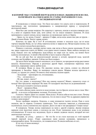 ГЛАВА ДВЕНАДЦАТАЯ
В КОТОРОЙ МЫ С ГОЛОВОЙ ПОГРУЖАЕМСЯ В ВОДУ, ВЫБИВАЕМСЯ ИЗ СИЛ,
НАТЯГИВАЕМ НА СЕБЯ КАКОЕ-ТО СТАРЬЕ И КРАЕШКОМ ГЛАЗА
ЗАГЛЯДЫВАЕМ В РАЙ
Я погрузилась в темную воду. Это было все равно что сунуть ноги в морозильник. Я
чувствовала, как постепенно превращаюсь в замороженную курицу с пупырчатой
желтоватой кожей.
Исак был уже далеко впереди. Он спрыгнул с причала, описав в воздухе изящную дугу.
А у меня от ныряния болят уши, хотя сейчас это не имело никакого значения. Я стала
проигрывать с самого начала, когда тащилась по мелководью прочь от берега.
– Брось ты эту затею, Симон! – крикнул Стефан, когда вода дошла мне уже до трусов. –
Давай отзовем Исака. Хватит дурака валять.
Конечно, он прав. Ну и что? Я оттолкнулась ногами и поплыла туда, где из воды
торчала макушка Исака, но тут сбоку накатила волна и закрыла все. Ветер вздувал волны, так
что почти ничего нельзя было разглядеть.
Плавала я неплохо, дедушка научил меня, еще когда я была совсем маленькая. И хотя
мы давно перестали ездить на Мейю, я все равно много плавала. Мама любила смотреть на
воду. Каждое лето мы выбирались куда-нибудь на озеро или на залив, где можно было
вдоволь поплескаться. А зимой в Веллингбю я часто ходила в бассейн.
Но на сей раз был не увеселительный заплыв в летней, прогретой воде, залитой
солнцем, как бутерброд джемом. Сейчас все было всерьез.
До моста было метров семьсот-восемьсот, но в темноте, на продувном ветру расстояние
казалось бесконечным. Изредка я различала другой берег, освещенные вереницы окон
кемпинга, мерцавшие сквозь гребни волн.
Я потеряла Исака из виду. Он рассекал волны, как стрела, словно на обычной
тренировке в бассейне. Вдруг он вынырнул совсем рядом. Мокрые волосы прилипли к
голове, я с трудом его узнала. В темноте лицо казалось иссиня-серым.
– Холодища! – проговорил он, отплевываясь.
– Угу, – согласилась я.
– Ну как, может, хватит?
Он что, решил, я испугалась? Или ему самому надоело? Может, невмоготу стало от
холода? Или предлагает мировую? Не знаю. От холодрыги мне было не до размышлений.
Я мотнула головой и поплыла дальше.
– Псих! – прошипел Исак.
Он опять обогнал меня, молотя по воде ногами, так что брызги летели мне в глаза. Миг-
другой – и он исчез за бурлящими волнами. Я осталась одна.
Голосов с берега давно не слышно. Исак уплыл. Я кляла себя на чем свет стоит. Почему
я ему даже не ответила? Почему не спросила, что он имел в виду? Что за дурацкое упрямство
толкало меня вперед?
Холод пробирал насквозь. Казалось, в кожу впиваются тысячи иголок. Руки и ноги
онемели, как от наркоза. Сознание туманилось. Тело налилось тяжестью и отказывалось
подчиняться, плыть становилось все труднее. Долго ли еще я так продержусь? Скорее назад!
Я повернула. Теперь волны накатывали на меня с другой стороны. Далеко впереди
мерцали огни высотных домов, я поплыла на них. В рот заливалась вода, я еле успевала
отплевываться. И плыла все медленнее, будто в вязком ледяном омлете, который вот-вот
окончательно застынет.
«Нетушки, не утону, – думала я. – Во что бы то ни стало выплыву из этой мерзкой
черной мертвой воды». Озеро сдавливало меня своими клешнями, прижимало к
вздымающейся груди. Ни вздохнуть, ни пошевелиться. Я совсем выбилась из сил.
И тут кто-то меня окликнул.
Совсем близко.
 