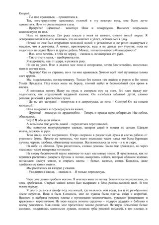 Килрой.
– Ты мне нравишься, – прошептала я.
Так, по-страусиному зарывшись головой в эту нежную ямку, мне было легче
признаться. Но я не смела поднять глаза.
– Прекрати! Щекотно! – хохотнул Исак и повернулся. Вонючее покрывало
соскользнуло на пол.
Исак не шевелился. Его рука лежала у меня на животе, словно голый зверек. Я
осторожно погладила его, опасаясь, что он вскочит и уйдет, оставив меня одну.
Ночью он еще был одурманен холодной водой и усталостью и не успел свыкнуться с
мыслью, что я девчонка. А может, притворяется, ведь я не давала ему утонуть, пока не
подоспели на лодке Пепси и другие ребята. Может, это всего-навсего благодарность?
– Иди, если хочешь, я тебя не держу, – сказала я, не выпуская его руки.
– Так отпусти меня, – пробормотал он.
Я вздрогнула, как от удара, и разжала руку.
Но он не ушел. Взял в ладони мое лицо и осторожно, почти благоговейно, поцеловал
меня в кончик носа.
– Чудачка! Как ни странно, но и ты мне нравишься. Хотя от всей этой путаницы голова
идет кругом.
Мы поцеловались по-настоящему. Только без всяких там языков и укусов и без визга
Ульфа Лунделла. Под плеск воды на берегу, птичий щебет и беспокойный стук крови в
висках.
Я положила голову Исаку на грудь и смотрела ему на ноги. Его член между ног
поднимался, как игрушечный надувной язычок. Он изгибался забавной дугой, словно
рогалик, розовый в рассветных лучах.
– Да ты его застудил! – пошутила я и дотронулась до него. – Смотри! Он же совсем
холодный!
Исак покраснел и перевернулся на живот.
– Дурочка! – хмыкнул он дружелюбно. – Теперь и правда пора собираться. Нас небось
обыскались.
Черт! Я обо всем забыла.
А ведь надо еще успеть домой – переодеться перед школой.
Мы натянули полупросохшую одежду, заперли сарай и пошли по домам. Шагали
молча, держась за руки.
Тело ныло после вчерашнего. Озеро сверкало в рассветных лучах и слегка рябило от
утреннего бриза. Просто не верилось, что всего несколько часов назад это была бурлящая
пучина, черная, злобная, обжигающе холодная. Все изменилось за ночь – и я, и озеро.
На небе ни облачка. Тучи разлетелись, словно демоны. Было еще прохладно, но через
несколько часов наверняка потеплеет.
На смену бесконечной весне наконец-то идет настоящее тепло. Я чувствовала, как не
терпится растениям раскрыть бутоны и почки, выпустить побеги, которые облаком зеленых
мотыльков оденут землю, и открыть цветы – белые, желтые, синие. Казалось, даже
прибрежные камни ожили.
Мы расстались на взгорке у свалки.
– Увидимся в школе, – сказала я. – Я только переоденусь.
Часы уже давно пробили восемь. Я мчалась вниз по холму. Земля пела под колесами, да
цепь дребезжала. Старый мамин велик был выкрашен в бело-розово-золотой цвет. В тон
моему наряду.
Я долго рылась в шкафу под лестницей, где валялись мои вещи, так и не разобранные
после переезда. Пока я была Симоном, мне не нужны были платья, юбки и кофточки.
Наконец я выбрала розовое платье с пуговицами-земляничками, рукавами-фонариками и
кружевным воротничком. На шею надела золотое сердечко – подарок дедушки и бабушки к
моему рождению. Как-никак, мне предстояло заново родиться. Натянула невысокие белые
сапожки, подушилась мамиными духами, подвела губы розовой помадой, в тон платью, и
 