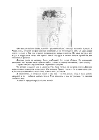 «Вот как дам тебе по башке, идиот!» – распалился один, взмахнул молотком и угодил в
Аксельссона, который как раз заявился пожаловаться на беспорядок и шум. От удара сосед
рухнул в свою и без того изрядно потрепанную живую изгородь. Но мама выудила его
оттуда и закружила в танце, а он припал щекой к ее груди и в конце концов заулыбался, как
убаюканный ребенок.
Дедушка сидел на кровати, будто улыбчивый Бог среди облаков. Он постукивал
пальцами в такт музыке и прихлебывал чай из стакана, а самовар напевал ему свою песенку.
– Пусть праздник продолжается, – прошептал дедушка.
Он держал в ладонях мои и мамины руки. Луна струила на нас свое сияние. Дедушка
закрыл глаза и откинулся на подушки. Мы молчали. Просто стояли, а он держал наши руки,
и дыхание его становилось все слабее, пока не затихло совсем.
Я наклонилась и потерлась носом о его нос – так мы делали, когда я была совсем
малявкой, а он – добрым мудрым Богом. Усы кололись, и мне почудилось, что дедушка
улыбается мне.
А жизнь и праздник продолжались в ночи.
 