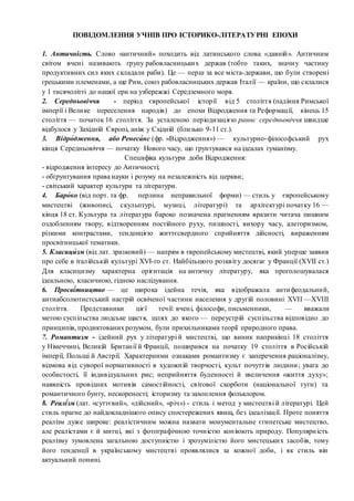 ПОВІДОМЛЕННЯ УЧНІВ ПРО ІСТОРИКО-ЛІТЕРАТУРНІ ЕПОХИ
1. Античність. Слово «античний» походить від латинського слова «давній». Античним
світом вчені називають групу рабовласницьких держав (тобто таких, значну частину
продуктивних сил яких складали раби). Це — перш за все міста-держави, що були створені
грецькими племенами, а ще Рим, союз рабовласницьких держав Італії — країни, що склалися
у 1 тисячолітті до нашої ери на узбережжі Середземного моря.
2. Середньовіччя - період європейської історії від 5 століття (падіння Римської
імперії і Велике переселення народів) до епохи Відродження та Реформації, кінець 15
століття — початок 16 століття. За усталеною періодизацією раннє середньовіччя швидше
відбулося у Західній Європі, аніж у Східній (близько 9-11 ст.).
3. Відро́дження, або Ренеса́нс (фр. «Відродження») — культурно-філософський рух
кінця Середньовіччя — початку Нового часу, що ґрунтувався на ідеалах гуманізму.
Специфіка культури доби Відродження:
- відродження інтересу до Античності;
- обґрунтування права науки і розуму на незалежність від церкви;
- світський характер культури та літератури.
4. Баро́ко (від порт. та фр. перлина неправильної форми) — стиль у європейському
мистецтві (живописі, скульптурі, музиці, літературі) та архітектурі початку 16 —
кінця 18 ст. Культура та література бароко позначена прагненням вразити читача пишним
оздобленням твору, відтворенням постійного руху, пишності, вихору часу, алегоризмом,
різкими контрастами, тенденцією життєсвердного сприйняття дійсності, вираженням
просвітницької тематики.
5. Класици́ зм (від лат. зразковий) — напрям в європейському мистецтві, який уперше заявив
про себе в італійській культурі XVI-го ст. Найбільшого розквіту досягає у Франції (XVII ст.)
Для класицизму характерна орієнтація на античну літературу, яка проголошувалася
ідеальною, класичною, гідною наслідування.
6. Просві́тництво — це широка ідейна течія, яка відображала антифеодальний,
антиабсолютистський настрій освіченої частини населення у другій половині XVII —XVIII
століття. Представники цієї течії: вчені, філософи, письменники, — вважали
метою суспільства людське щастя, шлях до якого — переустрій суспільства відповідно до
принципів, продиктованих розумом, були прихильниками теорії природного права.
7. Романтизм - ідейний рух у літературі й мистецтві, що виник наприкінці 18 століття
у Німеччині, Великій Британії й Франції, поширився на початку 19 століття в Російській
імперії, Польщі й Австрії. Характерними ознаками романтизму є заперечення раціоналізму,
відмова від суворої нормативності в художній творчості, культ почуттів людини; увага до
особистості, її індивідуальних рис; неприйняття буденності й звеличення «життя духу»;
наявність провідних мотивів самостійності, світової скорботи (національної туги) та
романтичного бунту, нескореності; історизму та захоплення фольклором.
8. Реалі́зм (лат. «суттєвий», «дійсний», «річ») - стиль і метод у мистецтві й літературі. Цей
стиль прагне до найдокладнішого опису спостережених явищ, без ідеалізації. Проте поняття
реалізм дуже широке: реалістичним можна назвати монументальне єгипетське мистецтво,
але реалістами є й митці, які з фотографічною точністю копіюють природу. Популярність
реалізму зумовлена загальною доступністю і зрозумілістю його мистецьких засобів, тому
його тенденції в українському мистецтві проявлялися за кожної доби, і як стиль він
актуальний понині.
 