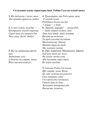 Складання плану-характеристики Робіна Гуда на основі цитат.
1. Він доблесно і чесно жив,
Він кривди серцем не любив.
4. Тринадцять літ Роб славно жив
У лісовій глуші.
Розбійник долею він був
І лицар — у душі.
2. Із ним гуляли молодці —
Безстрашні вільнії стрільці,
Серед яких він першим був,
Чим славу Англії здобув.
5. Привіт, шерифе! — мовив Роб.
— Будь нашим гостем нині.
Лиш пам’ятай: твоє життя
Висить на волосині.
Та щоб сьогодні догодить
Малесенькому Джону,
Життя даруємо тобі
Ми, пасинки закону.
3. Він за найкращих друзів
мав
Знедолених усіх,
А багачів на смерть лякав
Його мисливський ріг.
6. (Про порятунок Маленького Джона)
Роб цілу милю ніс його,
На землю часто клав,
Аби пустити пару стріл,
Бо ворог насідав.
7. І тільки Робін Гуд почув,
Що смерть чекає Вілла,
До себе скликав він ріжком
Своє вояцтво сміле.
І всі врочисто поклялись,
Готові йти до бою,
Звільнить товариша або
Накласти головою.
 