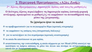 2. Περιγραφή Προγράμματος «Αξίες Ζωής»
2ος Άξονας Προγράμματος: Δημιουργία Αφίσας από τους/τις μαθητές/ες
Ο δεύτερος άξονας περιελάμβανε τη δημιουργία αφίσας (οπτική-χωρική
αντίληψη), προκειμένου οι μαθητές/ες να εκφράσουν τα συναισθήματά τους
μέσω της ζωγραφικής.
Το ζητούμενο ήταν τα παιδιά
 να προβληματιστούν για το συγκεκριμένο θέμα (κριτικός στοχασμός)
 να εκφράσουν τις απόψεις τους (στοχαστικός διάλογος)
 για να καταλήξουν σε ένα συμπέρασμα (κριτικός αναστοχασμός)
 το οποίο θα αποτύπωναν σε μια αφίσα,
 αναπτύσσοντας την ενσυναίσθηση, η οποία σύμφωνα με τον Mead (1934) αποτελεί την
ικανότητα να παίρνει κάποιος το ρόλο του άλλου και συνάμα να αντιμετωπίζει τον
εαυτό του με διαφορετικό τρόπο.
 