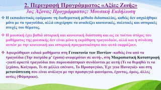 2. Περιγραφή Προγράμματος «Αξίες Ζωής»
3ος Άξονας Προγράμματος: Μουσική Εκδήλωση
 Η εκπαιδευτικός εφάρμοσε τη διαθεματική μέθοδο διδασκαλίας, καθώς δεν ασχολήθηκε
μόνο με τα τραγούδια, αλλά επιχείρησε να αναδείξει κοινωνικές, πολιτικές και ιστορικές
πτυχές του θέματος.
 Η μουσική έχει βαθιά ιστορική και κοινωνική διάσταση και ως εκ τούτου στόχος του
μαθήματος της μουσικής δεν είναι μόνο η εκμάθηση τραγουδιών, αλλά και η σύνδεση
αυτών με την κοινωνική και ιστορική πραγματικότητα που αυτά εκφράζουν.
 Αφιερώθηκαν ειδικά μαθήματα στη Γενοκτονία των Ποντίων -καθώς ένα από τα
τραγούδια (Την πατρίδα μ’ έχασα) αναφερόταν σε αυτή-, στη Μικρασιατική Καταστροφή
-γιατί αρκετά τραγούδια που παρουσιάστηκαν συνδέονται με αυτή (Τι να θυμηθώ τι να
ξεχάσω, Καίγομαι, Τι σε μέλλει εσένανε, Το Προσφυγάκι, Έχε γεια Παναγιά)- και στη
μετανάστευση που είναι ανάλογο με την προσφυγιά φαινόμενο, έχοντας, όμως, άλλες
αιτίες (Φάμπρικα).
 