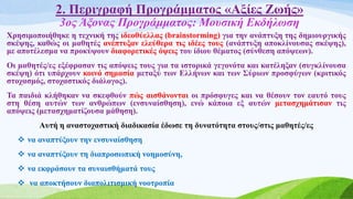 2. Περιγραφή Προγράμματος «Αξίες Ζωής»
3ος Άξονας Προγράμματος: Μουσική Εκδήλωση
Χρησιμοποιήθηκε η τεχνική της ιδεοθύελλας (brainstorming) για την ανάπτυξη της δημιουργικής
σκέψης, καθώς οι μαθητές ανέπτυξαν ελεύθερα τις ιδέες τους (ανάπτυξη αποκλίνουσας σκέψης),
με αποτέλεσμα να προκύψουν διαφορετικές όψεις του ίδιου θέματος (σύνθεση απόψεων).
Οι μαθητές/ες εξέφρασαν τις απόψεις τους για τα ιστορικά γεγονότα και κατέληξαν (συγκλίνουσα
σκέψη) ότι υπάρχουν κοινά σημασία μεταξύ των Ελλήνων και των Σύριων προσφύγων (κριτικός
στοχασμός, στοχαστικός διάλογος).
Τα παιδιά κλήθηκαν να σκεφθούν πώς αισθάνονται οι πρόσφυγες και να θέσουν τον εαυτό τους
στη θέση αυτών των ανθρώπων (ενσυναίσθηση), ενώ κάποια εξ αυτών μετασχημάτισαν τις
απόψεις (μετασχηματίζουσα μάθηση).
Αυτή η αναστοχαστική διαδικασία έδωσε τη δυνατότητα στους/στις μαθητές/ες
 να αναπτύξουν την ενσυναίσθηση
 να αναπτύξουν τη διαπροσωπική νοημοσύνη,
 να εκφράσουν τα συναισθήματά τους
 να αποκτήσουν διαπολιτισμική νοοτροπία
 