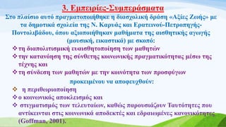 3. Εμπειρίες-Συμπεράσματα
Στο πλαίσιο αυτό πραγματοποιήθηκε η διασχολική δράση «Αξίες Ζωής» με
τα δημοτικά σχολεία της Ν. Καρυάς και Ερατεινού-Πετροπηγής-
Ποντολιβάδου, όπου αξιοποιήθηκαν μαθήματα της αισθητικής αγωγής
(μουσική, εικαστικά) με σκοπό:
τη διαπολιτισμική ευαισθητοποίηση των μαθητών
την κατανόηση της σύνθετης κοινωνικής πραγματικότητας μέσω της
τέχνης και
τη σύνδεση των μαθητών με την κοινότητα των προσφύγων
προκειμένου να αποφευχθούν:
 η περιθωριοποίηση
ο κοινωνικός αποκλεισμός και
 στιγματισμός των τελευταίων, καθώς παρουσιάζουν Ταυτότητες που
αντίκεινται στις κοινωνικά αποδεκτές και εδραιωμένες κανονικότητες
(Goffman, 2001).
 