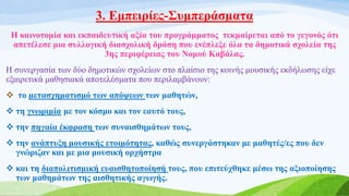 3. Εμπειρίες-Συμπεράσματα
Η καινοτομία και εκπαιδευτική αξία του προγράμματος τεκμαίρεται από το γεγονός ότι
απετέλεσε μια συλλογική διασχολική δράση που ενέπλεξε όλα τα δημοτικά σχολεία της
3ης περιφέρειας του Νομού Καβάλας.
Η συνεργασία των δύο δημοτικών σχολείων στο πλαίσιο της κοινής μουσικής εκδήλωσης είχε
εξαιρετικά μαθησιακά αποτελέσματα που περιλαμβάνουν:
 το μετασχηματισμό των απόψεων των μαθητών,
 τη γνωριμία με τον κόσμο και τον εαυτό τους,
 την πηγαία έκφραση των συναισθημάτων τους,
 την ανάπτυξη μουσικής ετοιμότητας, καθώς συνεργάστηκαν με μαθητές/ες που δεν
γνώριζαν και με μια μουσική ορχήστρα
 και τη διαπολιτισμική ευαισθητοποίησή τους, που επιτεύχθηκε μέσω της αξιοποίησης
των μαθημάτων της αισθητικής αγωγής.
 