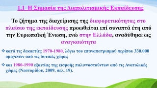1.1 Η Σημασία της Διαπολιτισμικής Εκπαίδευσης
Το ζήτημα της διαχείρισης της διαφορετικότητας στο
πλαίσιο της εκπαίδευσης προωθείται επί συναπτά έτη από
την Ευρωπαϊκή Ένωση, ενώ στην Ελλάδα, αναδύθηκε ως
αναγκαιότητα
κατά τις δεκαετίες 1970-1980, λόγω του επαναπατρισμού περίπου 330.000
ομογενών από τις δυτικές χώρες
και 1980-1990 εξαιτίας της εισροής παλιννοστούντων από τις Ανατολικές
χώρες (Νεστορίδου, 2009, σελ. 19).
 