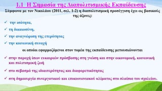 1.1 Η Σημασία της Διαπολιτισμικής Εκπαίδευσης
Σύμφωνα με τον Νικολάου (2011, σελ. 1-2) η διαπολιτισμική προσέγγιση έχει ως βασικούς
της άξονες:
 την ισότητα,
 τη δικαιοσύνη,
 την αναγνώριση της ετερότητας
 την κοινωνική συνοχή
οι οποίοι εφαρμοζόμενοι στον τομέα της εκπαίδευσης μετουσιώνονται
 στην παροχή ίσων ευκαιριών πρόσβασης στη γνώση και στην οικονομική, κοινωνική
και πολιτισμική ζωή
 στο σεβασμό της ιδιαιτερότητας και διαφορετικότητας
 στη δημιουργία συνεργατικού και επικοινωνιακού κλίματος στο πλαίσιο του σχολείου.
 
