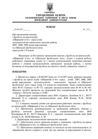 УКРАЇНА
УПРАВЛІННЯ ОСВІТИ
СОЛОМ’ЯНСЬКОЇ РАЙОННОЇ В МІСТІ КИЄВІ
ДЕРЖАВНОЇ АДМІНІСТРАЦІЇ
НАКАЗ
__22.09.2017_______ № _313__
Про проведення змагань
з футболу на призиклубу
«Шкіряний м’яч» серед учнів
загальноосвітніх навчальних закладів району
2007, 2006, 2005 років народження
та «Шкільної футбольної ліги»
серед учнів 3-4 класів
Відповідно до Регламенту проведення змагань з футболу на призиклубу
«Шкіряний м’яч» та «Шкільної футбольної ліги», згідно з планом роботи
районного управління освіти та з метою удосконалення спортивно-масової
роботи з учнями загальноосвітніх навчальних закладів району, з метою
розвитку та популяризації футболу як діючого засобу зміцнення здоров’я
НАКАЗУЮ:
1. Провести у період з 26.09.2017 року по 12.10.2017 року районні змагання
з футболу на призи клубу «Шкіряний м’яч» серед учнів 2007, 2006, 2005
років народження загальноосвітніх навчальних закладів та «Шкільної
футбольної ліги» серед учнів 3-4 класів на спортивних базах спеціалізованих
шкіл № 43 «Грааль» та № 173, середніх загальноосвітніх шкіл № 46 та № 166.
Фінальні зустрічі провести на спортивній базі спеціалізованої школи № 43
«Грааль». Початок змагань о 14.00.
2. Директорам спеціалізованих шкіл №43 «Грааль» Лазебник Н. С., №173
Мазаєвій Л. А, середніх загальноосвітніх шкіл №46 Бенику П. В., №166
Панько С. О.:
2.1. Створити належні умови для проведення районних змагань з футболу
на призиклубу «Шкіряний м’яч» та «Шкільної футбольної ліги».
2.2. Призначити відповідальними за проведення районних змагань з
футболу вчителів фізичної культури спеціалізованих шкіл №43
Бондаренка М. П., №173 Павленко О. Г., середніх загальноосвітніх шкіл №46
Агеєва А. В., №166 Нікітюка А. М.
3. Директорам загальноосвітніх навчальних закладів:
3.1. Забезпечити участь шкільних команд у змаганнях з футболу на призи
клубу «Шкіряний м’яч» та «Шкільної футбольної ліги».
3.2. Призначити керівників команд та покласти на них відповідальність за
збереження життя і здоров’я учнів під час змагань та пересуванню їх містом.
 