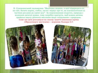 В. Сухомлинський зауважував: “Маленька людина, в якої відкрилися очі
на світ, бачить корінь, стебло, листя і міркує про те, як взаємопов’язані ці
частини рослини як єдине ціле”. За переконанням педагога, природа є
колискою дитячої думки, тому потрібно прагнути, щоб кожна дитина
пройшла школу дитячого мислення щодо спілкування з природою.
Саме цю ідею розглянули на своєму занятті вихованці гуртка
«Образотворче мистецтво» – керівник Поліщук О.Г.
 