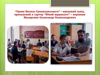 “Уроки Василя Сухомлинського” – виховний захід,
проведений в гуртку “Юний журналіст” – керівник
Маляренко Олександр Олександрович
 