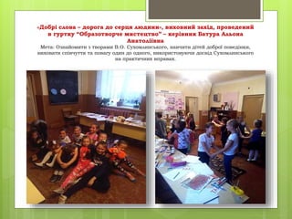 «Добрі слова – дорога до серця людини», виховний захід, проведений
в гуртку “Образотворче мистецтво” – керівник Батура Альона
Анатоліївна
Мета: Ознайомити з творами В.О. Сухомлинського, навчити дітей доброї поведінки,
виховати співчуття та повагу один до одного, використовуючи досвід Сухомлинського
на практичних вправах.
 