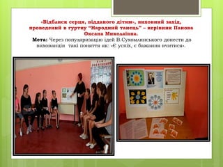 «Відблиск серця, відданого дітям», виховний захід,
проведений в гуртку “Народний танець” – керівник Панова
Оксана Миколаївна.
Мета: Через популяризацію ідей В.Сухомлинського донести до
вихованців такі поняття як: «Є успіх, є бажання вчитися».
 