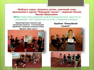 «Відблиск серця, відданого дітям», виховний захід,
проведений в гуртку “Народний танець” – керівник Панова
Оксана Миколаївна.
Мета: Через популяризацію ідей В.Сухомлинського донести до
вихованців такі поняття як: «Є успіх, є бажання вчитися».
Першочерговою задачею при
організації заняття є застосування
прийомів створення ситуації успіху.
Прийом “Даю шанс”
Прийом “Емоційний
сплеск”
 