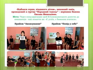 «Відблиск серця, відданого дітям», виховний захід,
проведений в гуртку “Народний танець” – керівник Панова
Оксана Миколаївна.
Мета: Через популяризацію ідей В.Сухомлинського донести до
вихованців такі поняття як: «Є успіх, є бажання вчитися».
Прийом “Анонсування” Прийом “Повір у себе”
 