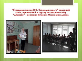 “Стежками життя В.О. Сухомлинського” виховний
захід, проведений в гуртку естрадного співу
“Айскрім” – керівник Куценко Олена Миколаївна
 