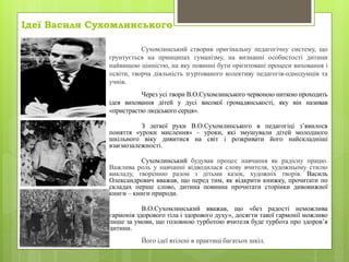 Ідеї Василя Сухомлинського
Сухомлинський створив оригінальну педагогічну систему, що
грунтується на принципах гуманізму, на визнанні особистості дитини
найвищою цінністю, на яку повинні бути орієнтовані процеси виховання і
освіти, творча діяльність згуртованого колективу педагогів-однодумців та
учнів.
Через усі твори В.О.Сухомлинського червоною ниткою проходить
ідея виховання дітей у дусі високої громадянськості, яку він називав
«пристрастю людського серця».
З легкої руки В.О.Сухомлинського в педагогіці з’явилося
поняття «уроки мислення» – уроки, які змушували дітей молодшого
шкільного віку дивитися на світ і розкривати його найскладніші
взаємозалежності.
Сухомлинський будував процес навчання як радісну працю.
Важлива роль у навчанні відводилася слову вчителя, художньому стилю
викладу, творенню разом з дітьми казок, художніх творів. Василь
Олександрович вважав, що перед тим, як відкрити книжку, прочитати по
складах перше слово, дитина повинна прочитати сторінки дивовижної
книги – книги природи.
В.О.Сухомлинський вважав, що «без радості неможлива
гармонія здорового тіла і здорового духу», досягти такої гармонії можливо
лише за умови, що головною турботою вчителя буде турбота про здоров’я
дитини.
Його ідеї втілені в практиці багатьох шкіл.
 