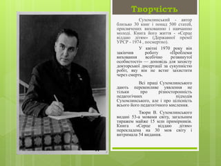 Творчість
Сухомлинський - автор
близько 30 книг і понад 500 статей,
присвячених вихованню і навчанню
молоді. Книга його життя - «Серце
віддаю дітям» (Державної премії
УРСР - 1974 , посмертно).
У квітні 1970 року він
закінчив роботу «Проблеми
виховання всебічно розвинутої
особистості» — доповідь для захисту
докторської дисертації за сукупністю
робіт, яку він не встиг захистити
через смерть.
Всі праці Сухомлинського
дають переконливе уявлення не
тільки про різносторонність
педагогічних підходів
Сухомлинського, але і про цілісність
всього його педагогічного мислення.
Твори В. Сухомлинського
видані 53-а мовами світу, загальним
тиражем майже 15 млн примірників.
Книга «Серце віддаю дітям»
перекладена на 30 мов світу і
витримала 54 видання.
 