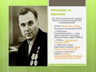 Нагороди та
відзнаки
За свою педагогічну працю
Василь Сухомлинський був
нагороджений:
 двома орденами Леніна,
 багатьма медалями СРСР.
 з 1958 року
Сухомлинський — член-
кореспондент Академії
Педагогічних Наук РРФСР,
 з 1958 р. Заслужений
вчитель УРСР.
 у 1968 року йому
присвоїли звання Героя
Соціалістичної праці.
 у тому ж році його
обрали членом-
кореспондентом Академії
педагогічних наук СРСР.
 