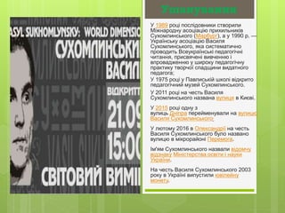Ушанування
У 1989 році послідовники створили
Міжнародну асоціацію прихильників
Сухомлинського (Марбург), а у 1990 р. —
Українську асоціацію Василя
Сухомлинського, яка систематично
проводить Всеукраїнські педагогічні
читання, присвячені вивченню і
впровадженню у широку педагогічну
практику творчої спадщини видатного
педагога;
У 1975 році у Павлиській школі відкрито
педагогічний музей Сухомлинського.
У 2011 році на честь Василя
Сухомлинського названа вулиця в Києві.
У 2015 році одну з
вулиць Дніпра перейменували на вулицю
Василя Сухомлинського.
У лютому 2016 в Олександрії на честь
Василя Сухомлинського було названо
вулицю в мікрорайоні Перемога.
Ім'ям Сухомлинського назвали відомчу
відзнаку Міністерства освіти і науки
України.
На честь Василя Сухомлинського 2003
року в Україні випустили ювілейну
монету.
 