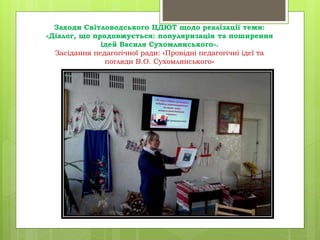 Заходи Світловодського ЦДЮТ щодо реалізації теми:
«Діалог, що продовжується: популяризація та поширення
ідей Василя Сухомлинського».
Засідання педагогічної ради: «Провідні педагогічні ідеї та
погляди В.О. Сухомлинського»
 
