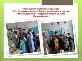 “Віхи життя видатного педагога
В.О. Сухомлинського – бесіда, проведена в гуртку
“Авіамодельний” – керівник Бабич Валерій
Миколайович
 
