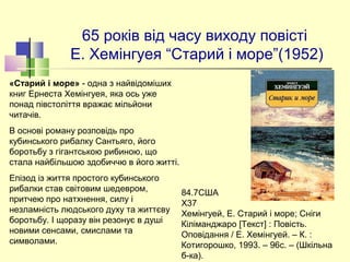 65 років від часу виходу повісті 
Е. Хемінгуея “Старий і море”(1952)
84.7США                                              
Х37                                              
Хемінгуей, Е. Старий і море; Сніги 
Кіліманджаро [Текст] : Повість. 
Оповідання / Е. Хемінгуей. – К. : 
Котигорошко, 1993. – 96с. – (Шкільна 
б-ка). 
«Старий і море» - одна з найвідоміших 
книг Ернеста Хемінгуея, яка ось уже 
понад півстоліття вражає мільйони 
читачів.
В основі роману розповідь про 
кубинського рибалку Сантьяго, його 
боротьбу з гігантською рибиною, що 
стала найбільшою здобиччю в його житті. 
Епізод із життя простого кубинського 
рибалки став світовим шедевром, 
притчею про натхнення, силу і 
незламність людського духу та життєву 
боротьбу. І щоразу він резонує в душі 
новими сенсами, смислами та 
символами. 
 