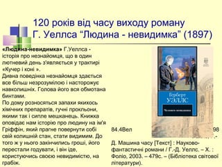 120 років від часу виходу роману
Г. Уеллса “Людина - невидимка” (1897)
84.4Вел  У98
Уеллс, Г.-
Д. Машина часу [Текст] : Науково-
фантастичні романи / Г.-Д. Уеллс. – Х. :
Фоліо, 2003. – 479с. – (Бібліотека світової
літератури).
«Людина-невидимка» Г.Уеллса -
історія про незнайомця, що в один
лютневий день з'являється у трактирі
«Кучер і коні ».
Дивна поведінка незнайомця здається
все більш незрозумілою і насторожує
навколишніх. Голова його вся обмотана
бинтами.
По дому розносяться запахи якихось
хімічних препаратів, гучні прокльони,
якими так і сипле мешканець. Книжка
оповідає нам історію про людину на ім'я
Гріффін, який прагне повернути собі
свій колишній стан, стати видимим. До
того ж у нього закінчились гроші, його
перестали годувати, і він іде,
користуючись своєю невидимістю, на
грабіж.
 