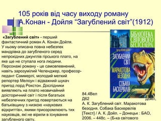 105 років від часу виходу роману
А.Конан - Дойля “Загублений світ”(1912)
84.4Вел  
Д62 Дойл,
А. К. Загублений світ. Маракотова
безодня. Собака Баскервілів
[Текст] / А. К. Дойл. – Донецьк : БАО,
2006. – 448с. – (Б-ка світового
«Загублений світ» - перший
фантастичний роман А. Конан Дойля.
У ньому описана повна небезпек
мандрівка до загубленого серед
непрохідних джунглів гірського плато, на
яке ще не ступала нога людини.
Персонажі роману - це самовпевнений,
навіть зарозумілий Челенджер, професор-
педант Саммерлі, молодий меткий
репортер Мелоун і відважний шукач
пригод лорд Рокстон. Дослідники
виявляють на плато незвичайний
доісторичний світ і після багатьох
небезпечних пригод повертаються на
батьківщину з низкою «наукових
відкриттів», якими присоромлюють тих
науковців, які не вірили в існування
загубленого світу.
 