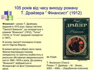 105 років від часу виходу роману
Т. Драйзера “ Фінансист” (1912)
84.7США  Д72
Драйзер,
Т. Финансист [Текст] :
Роман / Т. Драйзер. – М. : Эксмо,
2003. – 608с. – (Зарубежная классика)
Фінансист - роман Т. Драйзера,
виданий в 1912 році; перша частина
"Трилогії бажання", що складається з
романів "Фінансист" (1912), "Титан"
(1914) та "Стоїк" (виданий посмертно
в 1947).
В основу трилогії покладено історію
життя Чарлза Йеркса.
В романі автор в образі свого героя,
Френка Каупервуда показав
непересічну та трагічну особистість в
реальних обставинах американського
життя 1860 -1870-х років. Дія роману
"Фінансист" відбувається в
Філадельфії на фоні Громадянської
війни.
 