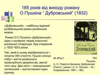 185 років від виходу роману
О.Пушкіна “ Дубровський” (1832)
«Дубровський» - найбільш відомий
розбійницький роман російською
мовою.
Роман О.С.Пушкіна «Дубровський»,
один з основних творів класичної
російської літератури, був створений
у 1832-1833 роках.
Час, який в ньому відображається –
початок XIX століття. Пушкін описує
побут і життя російського
провінційного дворянства, звичаї
того часу. Два світи – поміщицький і
селянський – протиставлені один
одному.
84.4Рос1 П91
Пушкин,
А. С. Повести Белкина; Дубровский
[Текст] : роман / А. С. Пушкин. – М. :
Современник, 1991. – 90с.
 