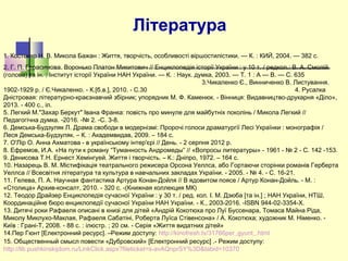 Література
1. Костенко Н. В. Микола Бажан : Життя, творчість, особливості віршостилістики. — К. : КИЙ, 2004. — 382 с.
2. Г. П. Герасимова. Воронько Платон Микитович // Енциклопедія історії України : у 10 т. / редкол.: В. А. Смолій
(голова) та ін. ; Інститут історії України НАН України. — К. : Наук. думка, 2003. — Т. 1 : А — В. — С. 635
3.Чикаленко Є., Винниченко В. Листування.
1902-1929 р. / Є.Чикаленко. - К.[б.в.], 2010. - С.30 4. Русалка
Дністровая: літературно-краєзнавчий збірник; упорядник М. Ф. Каменюк. - Вінниця: Видавництво-друкарня «Діло»,
2013. - 400 с., іл.
5. Легкий М."Захар Беркут" Івана Франка: повість про минуле для майбутніх поколінь / Микола Легкий //
Педагогічна думка. -2016. -№ 2. -С. 3-8.
6. Демська-Будзуляк Л. Драма свободи в модернізмі: Пророчі голоси драматургії Лесі Українки : монографія /
Леся Демська-Будзуляк. – К. : Академвидав, 2009. – 184 с.
7. О'Лір О. Анна Ахматова - в українському інтер'єрі // День. - 2 серпня 2012 р.
8. Ефремов, И.А. «На пути к роману “Туманность Андромеды” // «Вопросы литературы» - 1961 - № 2 - С. 142 -153.
9. Денисова Т.Н. Ернест Хемінгуей. Життя і творчість. – К.: Дніпро, 1972. – 164 с.
10. Назарець В. М. Містифікація театрального режисера Орсона Уеллса, або Гортаючи сторінки романів Герберта
Уеллса // Всесвітня література та культура в навчальних закладах України. - 2005. - № 4. - С. 16-21.
11. Гелева, П. А. Научная фантастика Артура Конан-Дойля // В ядовитом поясе / Артур Конан-Дойль. - М. :
«Столица» Архив-консалт, 2010. - 320 с. -(Книжная коллекция МК)
12. Теодор Драйзер Енциклопедія сучасної України : у 30 т. / ред. кол. І. М. Дзюба [та ін.] ; НАН України, НТШ,
Координаційне бюро енциклопедії сучасної України НАН України. - К., 2003-2016. -ISBN 944-02-3354-X.
13. Дитячі роки Рафаеля описані в книзі для дітей «Андрій Кокотюха про Луї Буссенара, Томаса Майна Ріда,
Миколу Миклухо-Маклая, Рафаеля Сабатіні, Роберта Луїса Стівенсона» / А. Кокотюха; художник М. Німенко. -
Київ : Грані-Т, 2008. - 88 с. : ілюстр. ; 20 см. - Серія «Життя видатних дітей»
14.Пер Гюнт [Електронний ресурс]. –Режим доступу: http://kinofresh.tv/31766per_gyunt_.html
15. Общественный смысл повести «Дубровский» [Електронний ресурс] .- Режим доступу:
http://lib.pushkinskijdom.ru/LinkClick.aspx?fileticket=s-avAQnprSY%3D&tabid=10370
 