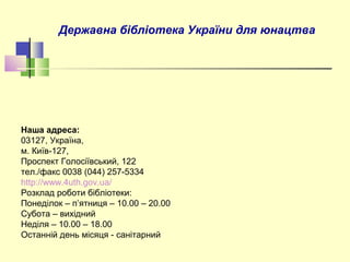 Державна бібліотека України для юнацтва
Наша адреса:
03127, Україна,
м. Київ-127,
Проспект Голосіївський, 122
тел./факс 0038 (044) 257-5334
http://www.4uth.gov.ua/
Розклад роботи бібліотеки:
Понеділок – п’ятниця – 10.00 – 20.00
Субота – вихідний
Неділя – 10.00 – 18.00
Останній день місяця - санітарний
 