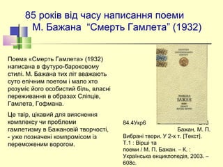 85 років від часу написання поеми
М. Бажана “Смерть Гамлета” (1932)
Поема «Смерть Гамлета» (1932)
написана в футуро-бароковому
стилі. М. Бажана тих літ вважають
суто епічним поетом і мало хто
розуміє його особистий біль, власні
переживання в образах Сліпців,
Гамлета, Гофмана.
Це твір, цікавий для вияснення
комплексу чи проблеми
гамлетизму в Бажановій творчості,
- уже позначені компромісом із
переможеним ворогом.
84.4Укр6 Б16
Бажан, М. П.
Вибрані твори. У 2-х т. [Текст].
Т.1 : Вірші та
поеми / М. П. Бажан. – К. :
Українська енциклопедія, 2003. –
608с.
 
